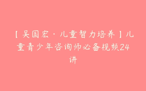 【吴国宏·儿童智力培养】儿童青少年咨询师必备视频24讲