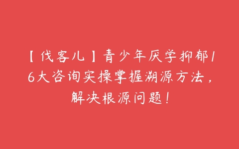 【伐客儿】青少年厌学抑郁16大咨询实操掌握溯源方法,解决根源问题!