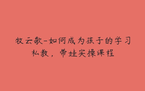 牧云歌-如何成为孩子的学习私教,带娃实操课程