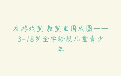 在游戏室 教室里围成圈——3-18岁全学龄段儿童青少年
