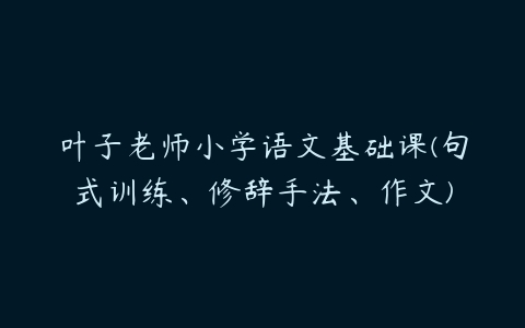 叶子老师小学语文基础课(句式训练、修辞手法、作文)