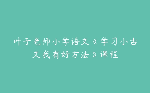 叶子老师小学语文《学习小古文我有好方法》课程