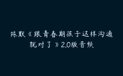 陈默《跟青春期孩子这样沟通就对了》2.0版音频