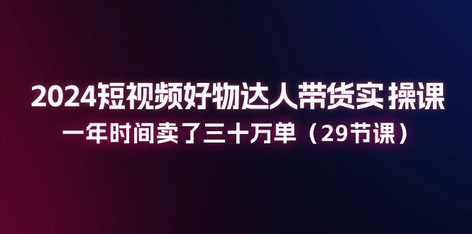 (11289期)2024短视频好物达人带货实操课:一年时间卖了三十万单(29节课)