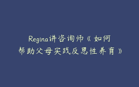 Regina讲咨询师《如何帮助父母实践反思性养育》