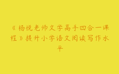 《杨悦老师文学高手四合一课程》提升小学语文阅读写作水平