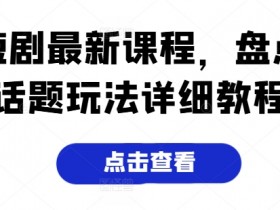 短剧最新课程,盘点话题玩法详细教程