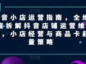 抖音小店运营指南,全维度拆解抖音店铺运营维护,小店经营与商品卡起量策略