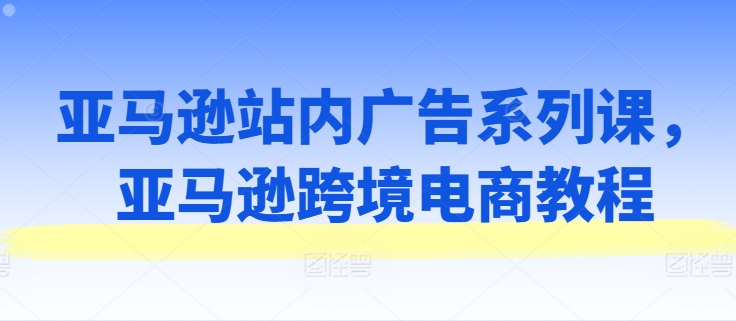 亚马逊站内广告系列课,亚马逊跨境电商教程