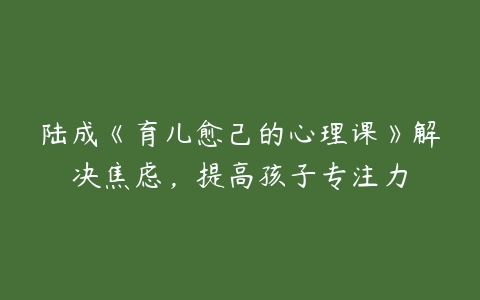 陆成《育儿愈己的心理课》解决焦虑,提高孩子专注力