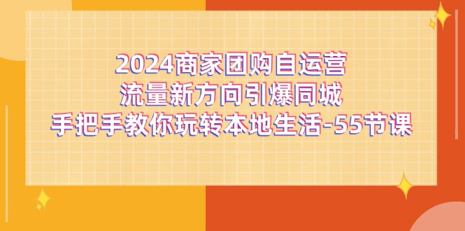 (11655期)2024商家团购-自运营流量新方向引爆同城,手把手教你玩转本地生活-55节课