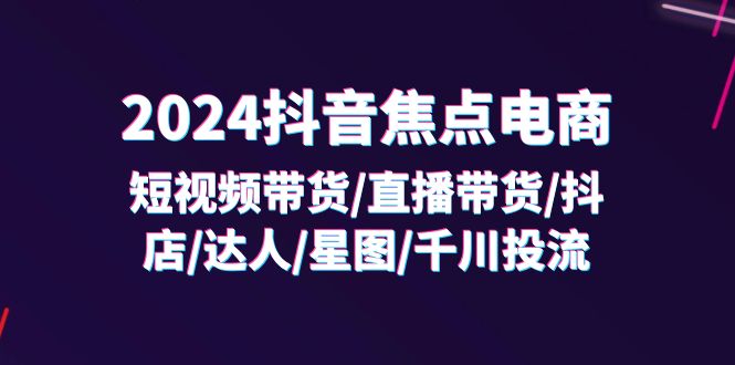 (11794期)2024抖音-焦点电商:短视频带货/直播带货/抖店/达人/星图/千川投流/32节课