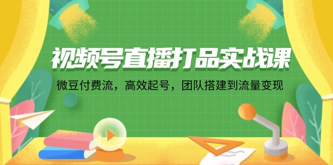 (12262期)视频号直播打品实战课:微 豆 付 费 流,高效起号,团队搭建到流量变现