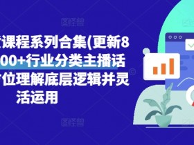 直播带货课程系列合集(更新8月),3000+行业分类主播话术,全方位理解底层逻辑并灵活运用