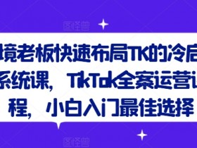 跨境老板快速布局TK的冷启动系统课,TikTok全案运营课程,小白入门最佳选择