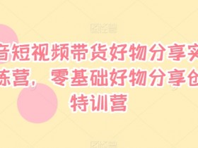 抖音短视频带货好物分享实战训练营,零基础好物分享创富特训营
