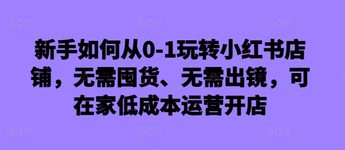 新手如何从0-1玩转小红书店铺,无需囤货、无需出镜,可在家低成本运营开店
