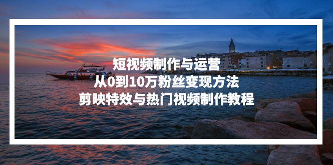 (13247期)短视频制作与运营,从0到10万粉丝变现方法,剪映特效与热门视频制作教程