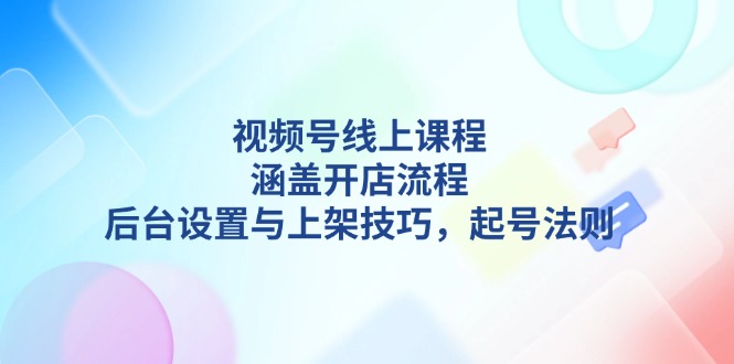 (13881期)视频号线上课程详解,涵盖开店流程,后台设置与上架技巧,起号法则