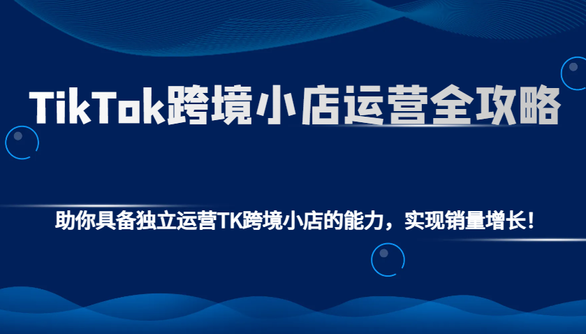 TikTok跨境小店运营全攻略:助你具备独立运营TK跨境小店的能力,实现销量增长!