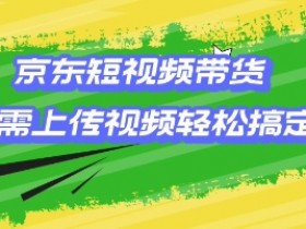 京东短视频带货,只需上传视频就搞定,小白轻松上手【揭秘】