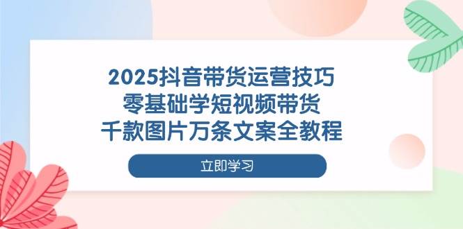 2025抖音带货运营技巧,零基础学短视频带货,千款图片万条文案全教程