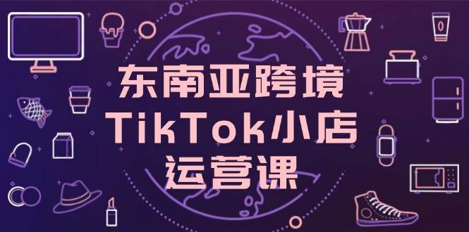 东南亚地区跨境电商TikTok小商店运营课,把握店面设置与客户转化关键方法