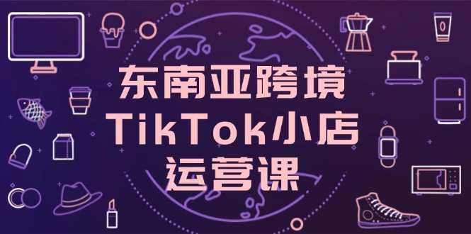 (14390期)东南亚地区跨境电商TikTok小商店运营课,把握店面设置与客户转化关键方法