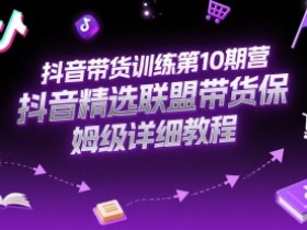 抖音带货训练第10期营,抖音精选联盟带货保姆级详细教程