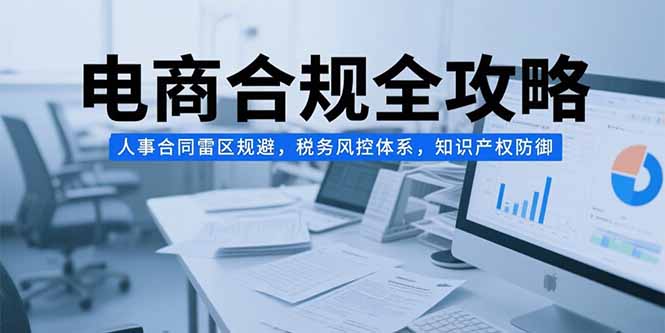 (15377期)电商合规全攻略,人事合同雷区规避,税务风控体系,知识产权防御