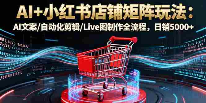 (16230期)AI+小红书店铺矩阵玩法:AI文案/自动化剪辑/Live图制作全流程,日销5000+