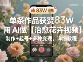 单条作品获赞83W,用AI做【治愈花卉视频】,制作+起号+多种变现,详细教程
