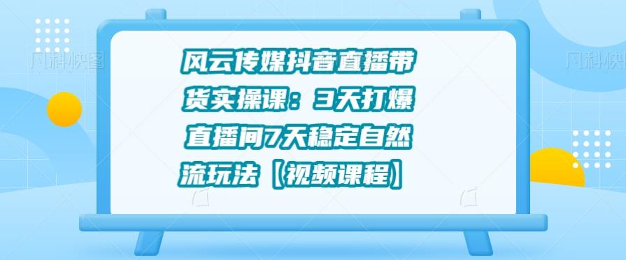 风云传媒抖音直播带货实操课：3天打爆直播间7天稳定自然流玩法【视频课程】