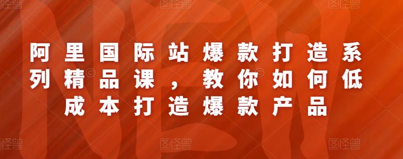 阿里国际站爆款打造系列精品课,教你如何低成本打造爆款产品
