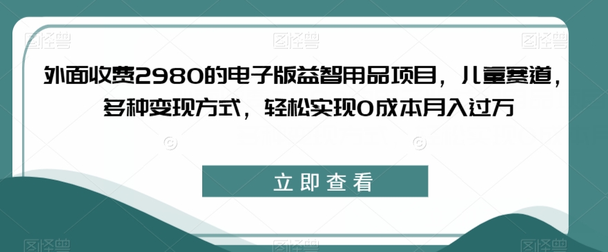 外面收费2980的电子版益智用品项目,儿童赛道,多种变现方式,轻松实现0成本月入过万【揭秘】