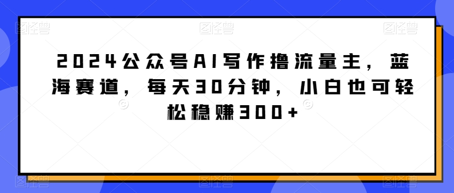 2024公众号AI写作撸流量主,蓝海赛道,每天30分钟,小白也可轻松稳赚300+【揭秘】