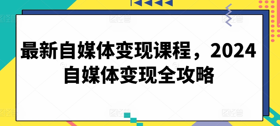 最新自媒体变现课程,2024自媒体变现全攻略