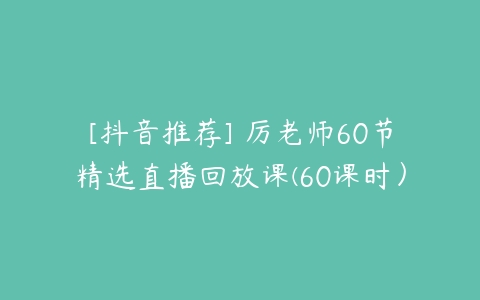 [抖音推荐] 厉老师60节精选直播回放课(60课时）