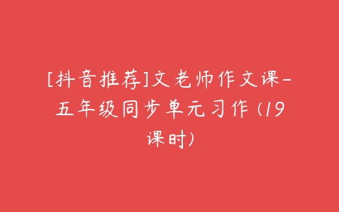 [抖音推荐]文老师作文课-五年级同步单元习作 (19课时)