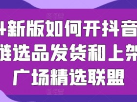 2024新版如何开抖音小店供应链选品发货和上架选品广场精选联盟