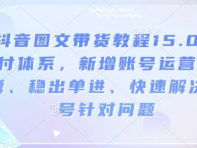 抖音图文带货教程15.0交付体系，新增账号运营锦囊、稳出单进、快速解决账号针对问题