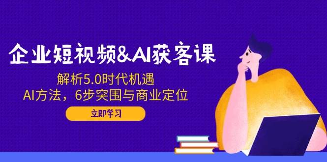 企业短视频&AI拓客课：分析5.0发展机遇，AI方式，6步突出重围与商业定位