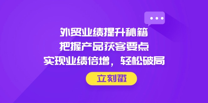 （14602期）外贸业绩提升秘籍，把握产品获客要点，实现业绩倍增，轻松破局