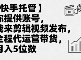 【快手托管】你提供账号，我来剪辑视频发布，全程代运营带货，月入5位数【揭秘】
