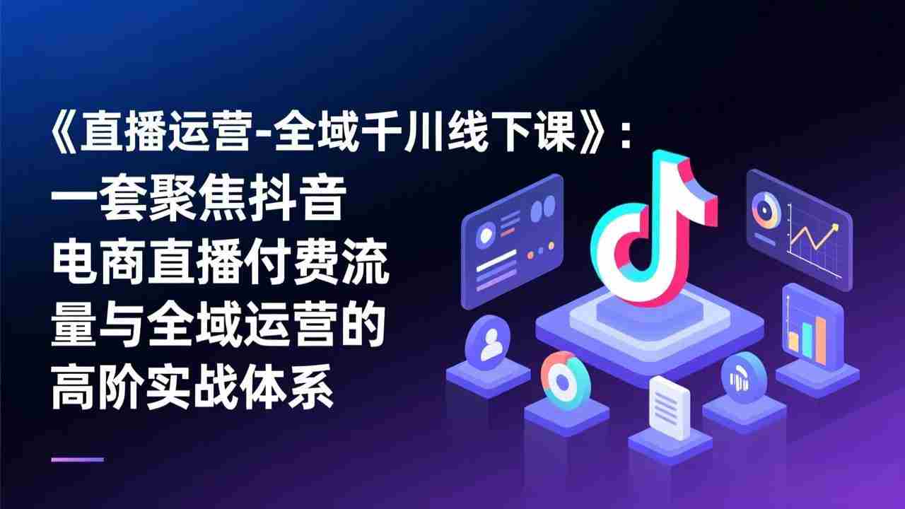 （17344期）《直播运营-全域千川线下课》：一套聚焦抖音电商直播付费流量与全域运营的高阶实战体系